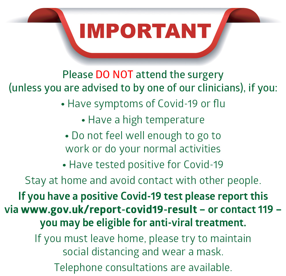 Please DO NOT attend the surgery if: You are experiencing any symptoms of Covid-19 such as a high temperature, a new continuous cough or a loss or change to your sense of smell or taste, Someone in your household or bubble has symptoms of Covid-19, Someone in your household or bubble has been confirmed as having Covid-19, Public Health have told you to isolate, You are self-isolating due to recent travel, Telephone consultations are available. If you have any Covid-19 symptoms, self-isolate and get a PCR test by contacting www.gov.uk/get-coronavirus-test. For the latest advice regarding Covid-19 please see www.nhs.uk/conditions/coronavirus-covid-19/